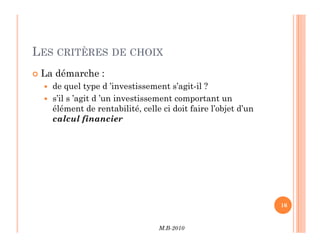 LES CRITÈRES DE CHOIX
 La démarche :
 de quel type d ’investissement s’agit-il ?
 s’il s ’agit d ’un investissement comportant un
élément de rentabilité, celle ci doit faire l’objet d’un
calcul financier
M.B-2010
16
 