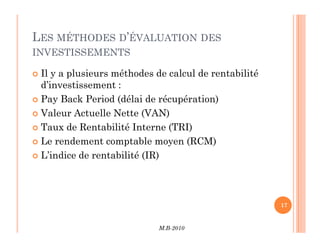 LES MÉTHODES D’ÉVALUATION DES
INVESTISSEMENTS
 Il y a plusieurs méthodes de calcul de rentabilité
d’investissement :
 Pay Back Period (délai de récupération)
 Valeur Actuelle Nette (VAN)
Taux de Rentabilité Interne (TRI)
M.B-2010
17
 Taux de Rentabilité Interne (TRI)
 Le rendement comptable moyen (RCM)
 L’indice de rentabilité (IR)
 