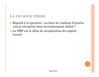 LA PAY-BACK PERIOD
 Répond à la question : au bout de combien d’années
vais-je récupérer mon investissement initial ?
 La PBP est le délai de récupération du capital
investi
M.B-2010
18
 