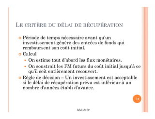 LE CRITÈRE DU DÉLAI DE RÉCUPÉRATION
 Période de temps nécessaire avant qu’un
investissement génère des entrées de fonds qui
remboursent son coût initial.
 Calcul
 On estime tout d’abord les flux monétaires.
M.B-2010
19
 On estime tout d’abord les flux monétaires.
 On soustrait les FM futurs du coût initial jusqu’à ce
qu’il soit entièrement recouvert.
 Règle de décision – Un investissement est acceptable
si le délai de récupération prévu est inférieur à un
nombre d’années établi d’avance.
 