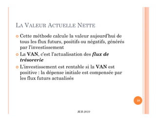 LA VALEUR ACTUELLE NETTE
 Cette méthode calcule la valeur aujourd’hui de
tous les flux futurs, positifs ou négatifs, générés
par l’investissement
 La VAN, c’est l’actualisation des flux de
trésorerie
M.B-2010
28
trésorerie
 L’investissement est rentable si la VAN est
positive : la dépense initiale est compensée par
les flux futurs actualisés
 