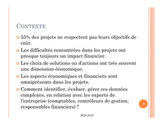 CONTEXTE
 55% des projets ne respectent pas leurs objectifs de
coût.
 Les difficultés rencontrées dans les projets ont
presque toujours un impact financier.
 Les choix de solutions ou d'actions ont très souvent
M.B-2010
3
 Les choix de solutions ou d'actions ont très souvent
une dimension économique.
 Les aspects économiques et financiers sont
omniprésents dans les projets.
 Comment identifier, évaluer, gérer ces données
complexes, en relation avec les experts de
l'entreprise (comptables, contrôleurs de gestion,
responsables financiers) ?
 