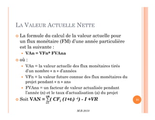 LA VALEUR ACTUELLE NETTE
 La formule du calcul de la valeur actuelle pour
un flux monétaire (FM) d’une année particulière
est la suivante :
 VAn = VFn* FVAna
 où :
M.B-2010
31
 où :
 VAn = la valeur actuelle des flux monétaires tirés
d’un nombre « n » d’années
 VFn = la valeur future connue des flux monétaires du
projet pendant « n » ans
 FVAna = un facteur de valeur actualisée pendant
l’année (n) et le taux d’actualisation (a) du projet
 Soit VAN = ∑( CFi (1+ti) -i) - I +VR
i=1
i=N
 
