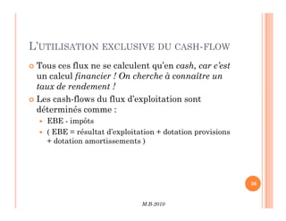 L’UTILISATION EXCLUSIVE DU CASH-FLOW
 Tous ces flux ne se calculent qu’en cash, car c’est
un calcul financier ! On cherche à connaître un
taux de rendement !
 Les cash-flows du flux d’exploitation sont
déterminés comme :
M.B-2010
36
déterminés comme :
 EBE - impôts
 ( EBE = résultat d’exploitation + dotation provisions
+ dotation amortissements )
 