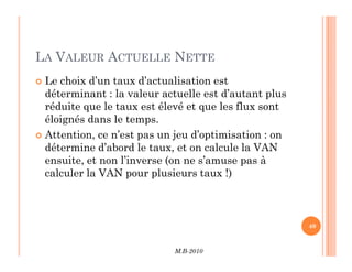 LA VALEUR ACTUELLE NETTE
 Le choix d’un taux d’actualisation est
déterminant : la valeur actuelle est d’autant plus
réduite que le taux est élevé et que les flux sont
éloignés dans le temps.
 Attention, ce n’est pas un jeu d’optimisation : on
M.B-2010
40
 Attention, ce n’est pas un jeu d’optimisation : on
détermine d’abord le taux, et on calcule la VAN
ensuite, et non l’inverse (on ne s’amuse pas à
calculer la VAN pour plusieurs taux !)
 