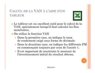 CALCUL DE LA VAN À L’AIDE D’UN
TABLEUR
 Le tableur est un excellent outil pour le calcul de la
VAN, spécialement lorsqu’il faut calculer les flux
monétaires.
 On utilise la fonction VAN
 Dans la première case, on indique le taux
M.B-2010
43
 Dans la première case, on indique le taux
de rendement exigé sous forme de décimale
 Dans la deuxième case, on indique les différents FM
en commençant toujours par ceux de l’année 1.
 Il est important de soustraire le montant de
l’investissement initial du résultat obtenu.
 