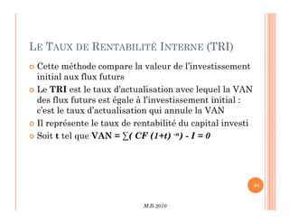 LE TAUX DE RENTABILITÉ INTERNE (TRI)
 Cette méthode compare la valeur de l’investissement
initial aux flux futurs
 Le TRI est le taux d’actualisation avec lequel la VAN
des flux futurs est égale à l’investissement initial :
c’est le taux d’actualisation qui annule la VAN
M.B-2010
44
c’est le taux d’actualisation qui annule la VAN
 Il représente le taux de rentabilité du capital investi
 Soit t tel que VAN = ∑( CF (1+t) -n) - I = 0
 