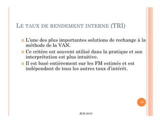 LE TAUX DE RENDEMENT INTERNE (TRI)
 L’une des plus importantes solutions de rechange à la
méthode de la VAN.
 Ce critère est souvent utilisé dans la pratique et son
interprétation est plus intuitive.
Il est basé entièrement sur les FM estimés et est
M.B-2010
47
 Il est basé entièrement sur les FM estimés et est
indépendant de tous les autres taux d’intérêt.
 
