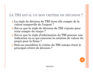 LE TRI EST-IL UN BON CRITÈRE DE DÉCISION ?
 La règle de décision du TRI tient-elle compte de la
valeur temporelle de l’argent ?
 Est-ce que la règle de décision du TRI s’ajuste pour
tenir compte du risque ?
 Est-ce que la règle d’information du TRI procure une
M.B-2010
48
 Est-ce que la règle d’information du TRI procure une
indication en ce qui concerne la création de valeur du
projet pour la firme ?
 Doit-on considérer le critère du TRI comme étant le
principal critère de décision ?
 