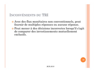 INCONVÉNIENTS DU TRI
 Avec des flux monétaires non conventionnels, peut
fournir de multiples réponses ou aucune réponse.
 Peut mener à des décisions incorrectes lorsqu’il s’agit
de comparer des investissements mutuellement
exclusifs.
M.B-2010
50
 