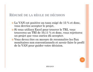 RÉSUMÉ DE LA RÈGLE DE DÉCISION
 La VAN est positive au taux exigé de 15 % et donc,
vous devriez accepter le projet.
 Si vous utilisez Excel pour trouver le TRI, vous
trouverez un TRI de 10,11 % et donc, vous rejetterez
un projet que vous auriez dû accepter.
M.B-2010
54
un projet que vous auriez dû accepter.
 Vous devez être en mesure de reconnaître les flux
monétaires non conventionnels et savoir faire le profil
de la VAN pour guider votre décision.
 