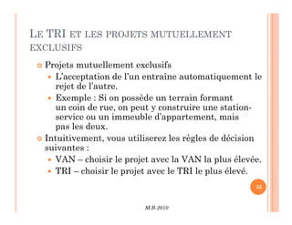 LE TRI ET LES PROJETS MUTUELLEMENT
EXCLUSIFS
 Projets mutuellement exclusifs
 L’acceptation de l’un entraîne automatiquement le
rejet de l’autre.
 Exemple : Si on possède un terrain formant
un coin de rue, on peut y construire une station-
service ou un immeuble d’appartement, mais
M.B-2010
55
service ou un immeuble d’appartement, mais
pas les deux.
 Intuitivement, vous utiliserez les règles de décision
suivantes :
 VAN – choisir le projet avec la VAN la plus élevée.
 TRI – choisir le projet avec le TRI le plus élevé.
 