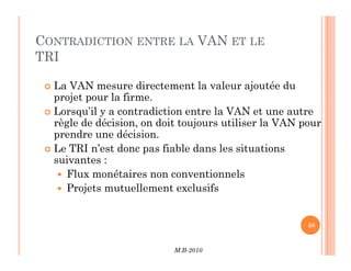 CONTRADICTION ENTRE LA VAN ET LE
TRI
 La VAN mesure directement la valeur ajoutée du
projet pour la firme.
 Lorsqu’il y a contradiction entre la VAN et une autre
règle de décision, on doit toujours utiliser la VAN pour
prendre une décision.
M.B-2010
58
prendre une décision.
 Le TRI n’est donc pas fiable dans les situations
suivantes :
 Flux monétaires non conventionnels
 Projets mutuellement exclusifs
 
