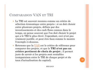 COMPARAISON VAN ET TRI
 Le TRI est souvent reconnu comme un critère de
sélection économique entre projets : si on doit choisir
entre plusieurs projets, définis par des
investissements et des cash flows connus dans le
temps, on pense souvent que l'on doit choisir le projet
qui a le TRI le plus élevé. Cependant, ceci n'est pas
M.B-2010
59
qui a le TRI le plus élevé. Cependant, ceci n'est pas
vraiment justifié, et peut être faux comme le montre
l'exemple ci-dessous.
 Retenons que la VAN est le critère de référence pour
comparer des projets, et que le TRI n'est pas un
critère pertinent de choix de projet ; il permet
juste de savoir si les projets sont rentables
(comparaison entre le TRI de chaque projet et du
taux d'actualisation du capital).
 