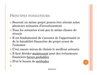 PRINCIPES FONDATEURS
 Souvent un même projet pourra être atteint selon
plusieurs scénarios d’investissement
 Tous les scénarios n’ont pas la même chance de
réussir
 Il est fondamental de s’assurer de l’opportunité et
M.B-2010
6
 Il est fondamental de s’assurer de l’opportunité et
de la faisabilité financière du projet avant de
l’entamer
 C’est encore mieux de choisir le meilleur scénario
 Il faut décider maintenant pour des événements
financiers futurs probables
 D’où le besoin de méthodes

 