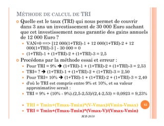 MÉTHODE DE CALCUL DE TRI
 Quelle est le taux (TRI) qui nous permet de couvrir
dans 3 ans un investissement de 30 000 Euro sachant
que cet investissement nous garantie des gains annuels
de 12 000 Euro ?
 VAN=0 == [12 000(1+TRI)-1 + 12 000(1+TRI)-2 + 12
000(1+TRI)-3 ] - 30 000 = 0
 (1+TRI)-1 + (1+TRI)-2 + (1+TRI)-3 = 2,5
 Procédons par la méthode essai et erreur :
M.B-2010
62
 Pour TRI = 9%  (1+TRI)-1 + (1+TRI)-2 + (1+TRI)-3 = 2,53
 TRI= ?  (1+TRI)-1 + (1+TRI)-2 + (1+TRI)-3 = 2,50
 Pour TRI= 10%  (1+TRI)-1 + (1+TRI)-2 + (1+TRI)-3 = 2,40
 d'où le TRI est compris entre 9% et 10%, et sa valeur
approximative serait :
 TRI = 9% + (10% - 9%).(2,5-2,53)/(2,4-2,53) = 0,0923 = 9,23%
 TRI = Tmin+(Tmax-Tmin)*(V-Vmax)/(Vmin-Vmax)
 TRI = Tmin+(Tmax-Tmin)*(Vmax-V)/(Vmax-Vmin)
 