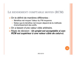 LE RENDEMENT COMPTABLE MOYEN (RCM)
 On le définit de manières différentes :
 Bénéfice net moyen/ Valeur du FM moyenne
 Notez que le bénéfice net moyen dépend de la méthode
d’amortissement des actifs.
 On a besoin d’une valeur cible arbitraire.
M.B-2010
64
On a besoin d’une valeur cible arbitraire.
 Règle de décision : Un projet est acceptable si son
RCM est supérieur à une valeur cible de celui-ci.
 