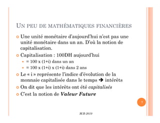 UN PEU DE MATHÉMATIQUES FINANCIÈRES
 Une unité monétaire d’aujourd’hui n’est pas une
unité monétaire dans un an. D’où la notion de
capitalisation.
 Capitalisation : 100DH aujourd’hui
 = 100 x (1+i) dans un an
M.B-2010
7
 = 100 x (1+i) dans un an
 = 100 x (1+i) x (1+i) dans 2 ans
 Le « i » représente l’indice d’évolution de la
monnaie capitalisée dans le temps  intérêts
 On dit que les intérêts ont été capitalisés
 C’est la notion de Valeur Future
 
