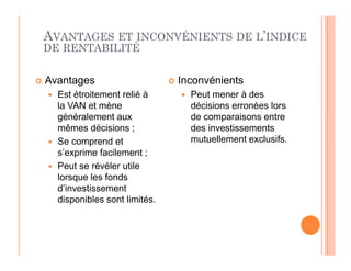 AVANTAGES ET INCONVÉNIENTS DE L’INDICE
DE RENTABILITÉ
 Avantages
 Est étroitement relié à
la VAN et mène
généralement aux
mêmes décisions ;
 Inconvénients
 Peut mener à des
décisions erronées lors
de comparaisons entre
des investissements
mutuellement exclusifs.
 Se comprend et
s’exprime facilement ;
 Peut se révéler utile
lorsque les fonds
d’investissement
disponibles sont limités.
mutuellement exclusifs.
 