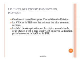 LE CHOIX DES INVESTISSEMENTS EN
PRATIQUE
 On devrait considérer plus d’un critère de décision.
 La VAN et le TRI sont les critères les plus souvent
utilisés.
 Le délai de récupération est le critère secondaire le
plus utilisé, c’est-à-dire qu’il vient appuyer la décision
M.B-2010
71
plus utilisé, c’est-à-dire qu’il vient appuyer la décision
prise basée sur la VAN ou le TRI.
 
