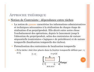APPROCHE THÉORIQUE
 Notion de Contrainte : dépendance entre tâches
 La notion de gamme caractérise les informations administratives
et techniques nécessaires à la réalisation de chaque étape de
réalisation d’un projet/produit. Elle décrit entre autre chose
l’enchaînement des opérations, depuis le lancement jusqu’à
l’obtention du projet/produit, selon des contraintes de nature
M.B-2010
83
83
l’obtention du projet/produit, selon des contraintes de nature
séquentielle (contraintes « logiques » de précédence) et de nature
temporelle (localisation temporelle des tâches).
 Formalisation des contraintes de localisation temporelle
 Si la tâche i doit être placée dans la fenêtre temporelle définie par : ri
et di i
i
i d
p
t ≤
+
i
i r
t ≥
Temps
ri ti ci di
pi
 