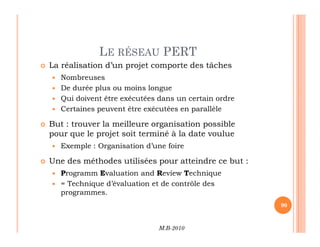 LE RÉSEAU PERT
 La réalisation d’un projet comporte des tâches
 Nombreuses
 De durée plus ou moins longue
 Qui doivent être exécutées dans un certain ordre
 Certaines peuvent être exécutées en parallèle
 But : trouver la meilleure organisation possible
M.B-2010
90
 But : trouver la meilleure organisation possible
pour que le projet soit terminé à la date voulue
 Exemple : Organisation d’une foire
 Une des méthodes utilisées pour atteindre ce but :
 Programm Evaluation and Review Technique
 = Technique d’évaluation et de contrôle des
programmes.
 