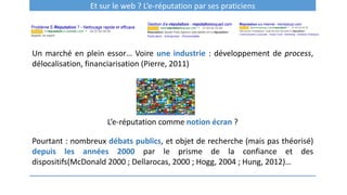 Et sur le web ? L’e-réputation par ses praticiens
Un marché en plein essor… Voire une industrie : développement de process,
délocalisation, financiarisation (Pierre, 2011)
L’e-réputation comme notion écran ?
Pourtant : nombreux débats publics, et objet de recherche (mais pas théorisé)
depuis les années 2000 par le prisme de la confiance et des
dispositifs(McDonald 2000 ; Dellarocas, 2000 ; Hogg, 2004 ; Hung, 2012)…
 