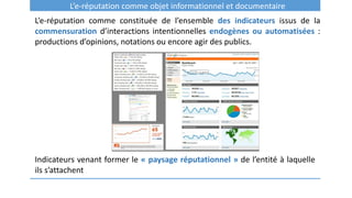 L’e-réputation comme objet informationnel et documentaire
L’e-réputation comme constituée de l’ensemble des indicateurs issus de la
commensuration d’interactions intentionnelles endogènes ou automatisées :
productions d’opinions, notations ou encore agir des publics.
Indicateurs venant former le « paysage réputationnel » de l’entité à laquelle
ils s’attachent
 