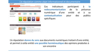 L’e-réputation comme objet informationnel et documentaire
Ces indicateurs participent à la
redocumentarisation de la présence
numérique d’une entité et à sa
contextualisation pour des publics
spécifiques
L’e-réputation donne du sens aux documents numériques traitant d’une entité,
et permet à cette entité une possible herméneutique des opinions produites à
son encontre
 