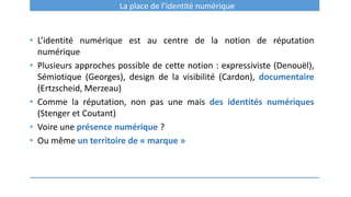 La place de l’identité numérique
• L’identité numérique est au centre de la notion de réputation
numérique
• Plusieurs approches possible de cette notion : expressiviste (Denouël),
Sémiotique (Georges), design de la visibilité (Cardon), documentaire
(Ertzscheid, Merzeau)
• Comme la réputation, non pas une mais des identités numériques
(Stenger et Coutant)
• Voire une présence numérique ?
• Ou même un territoire de « marque »
 