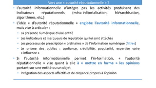 Vers une « autorité réputationnelle » ?
• L’autorité informationnelle n’intègre pas les activités produisant des
indicateurs réputationnels (méta-éditorialisation, hiérarchisation,
algorithmes, etc.)
• L’idée « d’autorité réputationnelle » englobe l’autorité informationnelle,
mais vise à articuler :
• La présence numérique d’une entité
• Les indicateurs et marqueurs de réputation qui lui sont attachés
• Les processus de prescription « ordinaires » de l’information numérique (filtres)
• Le prisme des publics : confiance, crédibilité, popularité, expertise voire
« influence »
• Si l’autorité informationnelle permet l’in-formation, « l’autorité
réputationnelle » vise quant à elle à « mettre en forme » les opinions
portant sur une entité ou un objet
• Intégration des aspects affectifs et de croyance propres à l’opinion
 