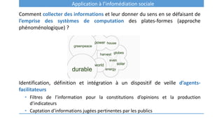 Application à l’infomédiation sociale
Comment collecter des informations et leur donner du sens en se défaisant de
l’emprise des systèmes de computation des plates-formes (approche
phénoménologique) ?
Identification, définition et intégration à un dispositif de veille d’agents-
facilitateurs
• Filtres de l’information pour la constitutions d’opinions et la production
d’indicateurs
• Captation d’informations jugées pertinentes par les publics
 