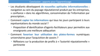 Conclusion : apports pour l’apprentissage
• Les étudiants développent de nouvelles aptitudes informationnelles :
navigation au sein du paysage réputationnel produit par les entreprises,
« confiance » dans les algorithmes, consommation de l’information par
prescription…
• Comment capter les informations qui tous les jours participent à leurs
représentations du monde social ?
• Proposition d’identification d’agents-facilitateurs pour permettre aux
enseignants une meilleure adéquation
• Comment favoriser leur utilisation des plates-formes numériques
universitaires pour l’acquisition de savoirs ?
• Réflexions sur la production de profils à « l’autorité réputationnelle »
pertinente
 