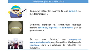 Problématiques de la recherche
Comment définir les sources faisant autorité sur
des thématiques ?
Comment identifier les informations évaluées
comme crédibles, expertes ou pertinentes par les
publics visés ?
Et ce pour favoriser une congruence
communicationnelle avec les publics, développer la
confiance dans les relations, la notoriété des
produits…
 