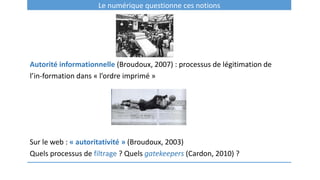Le numérique questionne ces notions
Autorité informationnelle (Broudoux, 2007) : processus de légitimation de
l’in-formation dans « l’ordre imprimé »
Sur le web : « autoritativité » (Broudoux, 2003)
Quels processus de filtrage ? Quels gatekeepers (Cardon, 2010) ?
 