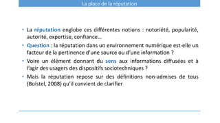 La place de la réputation
• La réputation englobe ces différentes notions : notoriété, popularité,
autorité, expertise, confiance…
• Question : la réputation dans un environnement numérique est-elle un
facteur de la pertinence d’une source ou d’une information ?
• Voire un élément donnant du sens aux informations diffusées et à
l’agir des usagers des dispositifs sociotechniques ?
• Mais la réputation repose sur des définitions non-admises de tous
(Boistel, 2008) qu’il convient de clarifier
 