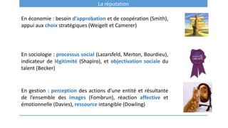 La réputation
En économie : besoin d’approbation et de coopération (Smith),
appui aux choix stratégiques (Weigelt et Camerer)
En sociologie : processus social (Lazarsfeld, Merton, Bourdieu),
indicateur de légitimité (Shapiro), et objectivation sociale du
talent (Becker)
En gestion : perception des actions d’une entité et résultante
de l’ensemble des images (Fombrun), réaction affective et
émotionnelle (Davies), ressource intangible (Dowling)
 