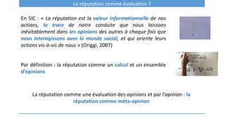 La réputation comme évaluation ?
En SIC : « La réputation est la valeur informationnelle de nos
actions, la trace de notre conduite que nous laissons
inévitablement dans les opinions des autres à chaque fois que
nous interagissons avec le monde social, et qui oriente leurs
actions vis-à-vis de nous » (Origgi, 2007)
Par définition : la réputation comme un calcul et un ensemble
d’opinions
La réputation comme une évaluation des opinions et par l’opinion : la
réputation comme méta-opinion
 