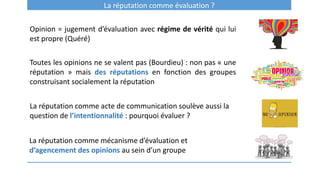 La réputation comme évaluation ?
Opinion = jugement d’évaluation avec régime de vérité qui lui
est propre (Quéré)
Toutes les opinions ne se valent pas (Bourdieu) : non pas « une
réputation » mais des réputations en fonction des groupes
construisant socialement la réputation
La réputation comme acte de communication soulève aussi la
question de l’intentionnalité : pourquoi évaluer ?
La réputation comme mécanisme d’évaluation et
d’agencement des opinions au sein d’un groupe
 