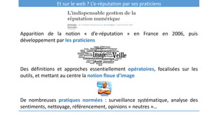 Et sur le web ? L’e-réputation par ses praticiens
Apparition de la notion « d’e-réputation » en France en 2006, puis
développement par les praticiens
Des définitions et approches essentiellement opératoires, focalisées sur les
outils, et mettant au centre la notion floue d’image
De nombreuses pratiques normées : surveillance systématique, analyse des
sentiments, nettoyage, référencement, opinions « neutres »…
 