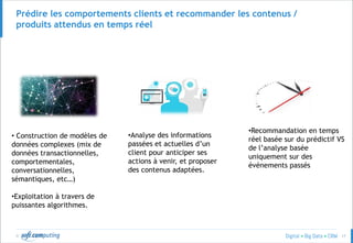 © 17
Prédire les comportements clients et recommander les contenus /
produits attendus en temps réel
• Construction de modèles de
données complexes (mix de
données transactionnelles,
comportementales,
conversationnelles,
sémantiques, etc…)
•Exploitation à travers de
puissantes algorithmes.
•Analyse des informations
passées et actuelles d’un
client pour anticiper ses
actions à venir, et proposer
des contenus adaptées.
•Recommandation en temps
réel basée sur du prédictif VS
de l’analyse basée
uniquement sur des
événements passés
 