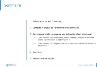 © 21
Sommaire
1. Présentation de Soft Computing
2. Contexte et enjeux de l’animation client omnicanal
3. Moyens pour mettre en œuvre une animation client omnicanal
 Quels moyens pour la collecte, le stockage et l’analyse de données
clients volumineuses et hétérogènes ?
 Quels moyens pour la personnalisation de l’animation sur l’ensemble
des canaux ?
4. Cas client
5. Facteurs clés de succès
 