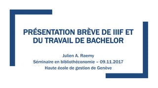 PRÉSENTATION BRÈVE DE IIIF ET
DU TRAVAIL DE BACHELOR
Julien A. Raemy
Séminaire en bibliothéconomie – 09.11.2017
Haute écol...