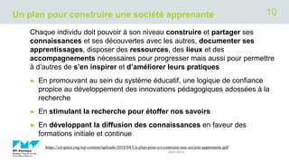 Un plan pour construire une société apprenante
Chaque individu doit pouvoir à son niveau construire et partager ses
connaissances et ses découvertes avec les autres, documenter ses
apprentissages, disposer des ressources, des lieux et des
accompagnements nécessaires pour progresser mais aussi pour permettre
à d’autres de s’en inspirer et d’améliorer leurs pratiques
► En promouvant au sein du système éducatif, une logique de confiance
propice au développement des innovations pédagogiques adossées à la
recherche
► En stimulant la recherche pour étoffer nos savoirs
► En développant la diffusion des connaissances en faveur des
formations initiale et continue
.
29/01/2019
https://cri-paris.org/wp-content/uploads/2018/04/Un-plan-pour-co-contruire-une-societe-apprenante.pdf
10
 