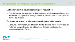 Un plan pour construire une société apprenante
La Recherche et le Développement pour l’éducation
► Doit devenir un vecteur central d’évolution du système éducatif dans son
ensemble, pour préparer notre jeunesse et, au-delà, nos concitoyens au
monde de demain.
Échanger, se former, pratiquer des enseignements innovants.
► Donc, lieu d’animation, de diffusion, d’aide, d’accès à des ressources, de
veille, de prospective, de sensibilisation, de mise en réseau des
enseignants et des élèves
29/01/2019
TITRE DE LA PRÉSENTATION - MENU « INSERTION /
EN-TÊTE ET PIED DE PAGE »
11
 