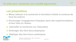 Un plan pour construire une société apprenante
Les propositions
► Mieux adosser à la recherche la formation initiale et continue de
tous les acteurs
► Encourager l’engagement d’équipes dans des expérimentations
et leur mise en réseau.
► Intensifier la recherche sur l’éducation
► Aménager des tiers-lieux physiques
► Déployer des tiers lieux numériques
29/01/2019
TITRE DE LA PRÉSENTATION - MENU « INSERTION /
EN-TÊTE ET PIED DE PAGE »
12
 
