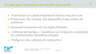 Un plan pour construire une société apprenante
► Promouvoir un carnet d’apprenant tout au long de la vie
► Promouvoir des normes, des dispositifs et des cadres de
confiance
► Concevoir et promouvoir les règles éthiques.
► « Alliance territoriale » : Constituer sur la base du volontariat,
les communautés éducatives élargies
► Préfigurer une « alliance de recherche »
29/01/2019
TITRE DE LA PRÉSENTATION - MENU « INSERTION /
EN-TÊTE ET PIED DE PAGE »
13
 