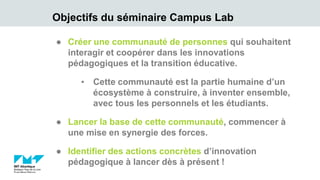 Objectifs du séminaire Campus Lab
● Créer une communauté de personnes qui souhaitent
interagir et coopérer dans les innovations
pédagogiques et la transition éducative.
▪ Cette communauté est la partie humaine d’un
écosystème à construire, à inventer ensemble,
avec tous les personnels et les étudiants.
● Lancer la base de cette communauté, commencer à
une mise en synergie des forces.
● Identifier des actions concrètes d’innovation
pédagogique à lancer dès à présent !
 