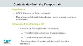 Contexte du séminaire Campus Lab
Organisation
• COPIL Campus du futur : mensuel
• Des groupes de travail thématiques : ouverts aux personnes
intéressées
Articulation Plan stratégique IMT
• Campus du futur (pilote IMT Atlantique)
■ Transformation des lieux d’apprentissage
■ Transformation numérique
• Transformation éducative (pilote comité domaine
formation)
 