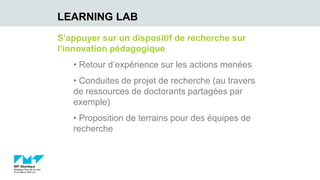 S’appuyer sur un dispositif de recherche sur
l’innovation pédagogique
• Retour d’expérience sur les actions menées
• Conduites de projet de recherche (au travers
de ressources de doctorants partagées par
exemple)
• Proposition de terrains pour des équipes de
recherche
LEARNING LAB
 